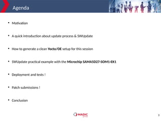 3
Agenda

Motivation

A quick introduction about update process & SWUpdate

How to generate a clean Yocto/OE setup for this session

SWUpdate practical example with the Microchip SAMA5D27-SOM1-EK1

Deployment and tests !

Patch submissions !

Conclusion
 
