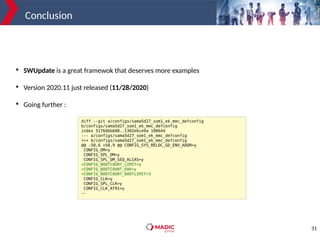 31
Conclusion

SWUpdate is a great framewok that deserves more examples

Version 2020.11 just released (11/28/2020)

Going further :
diff --git a/configs/sama5d27_som1_ek_mmc_defconfig
b/configs/sama5d27_som1_ek_mmc_defconfig
index 5176dbbb08..1302ebce9a 100644
--- a/configs/sama5d27_som1_ek_mmc_defconfig
+++ b/configs/sama5d27_som1_ek_mmc_defconfig
@@ -50,6 +50,9 @@ CONFIG_SYS_RELOC_GD_ENV_ADDR=y
CONFIG_DM=y
CONFIG_SPL_DM=y
CONFIG_SPL_DM_SEQ_ALIAS=y
+CONFIG_BOOTCOUNT_LIMIT=y
+CONFIG_BOOTCOUNT_ENV=y
+CONFIG_BOOTCOUNT_BOOTLIMIT=3
CONFIG_CLK=y
CONFIG_SPL_CLK=y
CONFIG_CLK_AT91=y
--
 