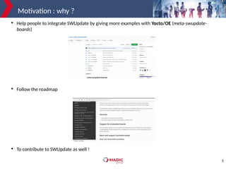 5
Motivation : why ?

Help people to integrate SWUpdate by giving more examples with Yocto/OE (meta-swupdate-
boards)

Follow the roadmap

To contribute to SWUpdate as well !
 