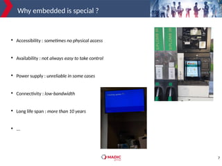 7
Why embedded is special ?

Accessibility : sometimes no physical access

Availability : not always easy to take control

Power supply : unreliable in some cases

Connectivity : low-bandwidth

Long life span : more than 10 years

...
 