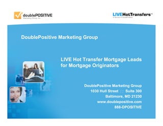 DoublePositive Marketing Group



               LIVE Hot Transfer Mortgage Leads
               for Mortgage Originators



                        DoublePositive Marketing Group
                           1030 Hull Street : : Suite 300
                                   Baltimore, MD 21230
                              www.doublepositive.com
                                         888-DPOSITIVE