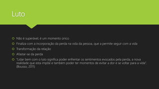 Luto
 Não é superável, é um momento único
 Finaliza com a incorporação da perda na vida da pessoa, que a permite seguir com a vida
 Transformação da relação
 Afastar-se da perda
 “Lidar bem com o luto significa poder enfrentar os sentimentos evocados pela perda, a nova
realidade que esta impõe e também poder ter momentos de evitar a dor e se voltar para a vida”.
(Bousso, 2011)
 