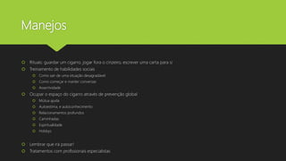 Manejos
 Rituais: guardar um cigarro, jogar fora o cinzeiro, escrever uma carta para si
 Treinamento de habilidades sociais
 Como sair de uma situação desagradável
 Como começar e manter conversas
 Assertividade
 Ocupar o espaço do cigarro através de prevenção global
 Mútua ajuda
 Autoestima, e autoconhecimento
 Relacionamentos profundos
 Caminhadas
 Espiritualidade
 Hobbys
 Lembrar que irá passar!
 Tratamentos com profissionais especialistas
 