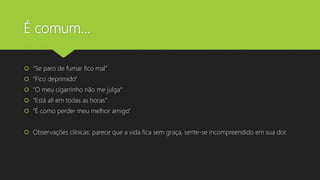 É comum...
 “Se paro de fumar fico mal”
 “Fico deprimido”
 “O meu cigarrinho não me julga“
 “Está ali em todas as horas"
 “É como perder meu melhor amigo”
 Observações clínicas: parece que a vida fica sem graça, sente-se incompreendido em sua dor.
 