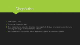 Diagnóstico
 DSM V (APA, 2013)
 Transtorno Depressivo Maior
 5 ou mais sintomas presentes durante o mesmo período de duas semanas e representam uma
mudança em relação ao funcionamento anterior
 Pelo menos um dos sintomas é humor deprimido ou perda de interesse ou prazer
 