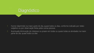 Diagnóstico
1. Humor deprimido na maior parte do dia, quase todos os dias, conforme indicado por relato
subjetivo ou por observação feitas pelas outras pessoas
2. Acentuada diminuição do interesse ou prazer em todas ou quase todas as atividades na maior
parte do dia, quase todos os dias
 