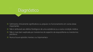 Diagnóstico
 Sofrimento clinicamente significativos ou prejuízo no funcionamento em outras áreas
importantes
 Não é atribuível aos efeitos fisiológicos de uma substância ou a outra condição médica
 Não é mais bem explicada por transtornos do espectro da esquizofrenia ou transtornos
psicóticos
 Nunca houve episódio maníaco ou hipomaníaco
 