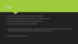 Luto
 As perdas e sua elaboração fazem parte do cotidiano
 Reação natural e esperada ao rompimento de qualquer vínculo
 Processo de elaboração de uma perda significativa
 Demonstra interesse pelo o que foi perdido
 Sintomas: angústia, medo, insegurança, tristeza, desânimo, falta de interesse no mundo externo,
inibição das atividades, diminuição da autoestima, culpa e punição
 Experiência única e particular
 