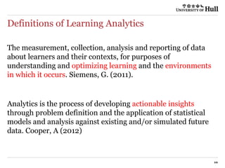 Definitions of Learning Analytics
10
The measurement, collection, analysis and reporting of data
about learners and their contexts, for purposes of
understanding and optimizing learning and the environments
in which it occurs. Siemens, G. (2011).
Analytics is the process of developing actionable insights
through problem definition and the application of statistical
models and analysis against existing and/or simulated future
data. Cooper, A (2012)
 