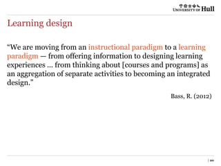Learning design
| 20
“We are moving from an instructional paradigm to a learning
paradigm — from offering information to designing learning
experiences ... from thinking about [courses and programs] as
an aggregation of separate activities to becoming an integrated
design.”
Bass, R. (2012)
 