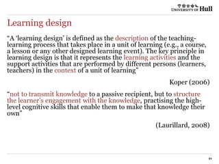 Learning design
21
“A ‘learning design’ is defined as the description of the teaching-
learning process that takes place in a unit of learning (e.g., a course,
a lesson or any other designed learning event). The key principle in
learning design is that it represents the learning activities and the
support activities that are performed by different persons (learners,
teachers) in the context of a unit of learning”
Koper (2006)
“not to transmit knowledge to a passive recipient, but to structure
the learner’s engagement with the knowledge, practising the high-
level cognitive skills that enable them to make that knowledge their
own”
(Laurillard, 2008)
 