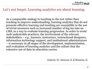 Let’s not forget: Learning analytics are about learning
As a comparable analogy to teaching to the test rather than
teaching to improve understanding, learning analytics that do not
promote effective learning and teaching are susceptible to the use
of trivial measures such as increased number of log‐ins into an
LMS, as a way to evaluate learning progression. In order to avoid
such undesirable practices, the involvement of the relevant
stakeholders – e.g., learners, instructors, instructional designers,
information technology support, and institutional administrators
– is necessary in all stages of the development, implementation,
and evaluation of learning analytics and the culture that the
extensive use of data in education carries.
Gašević, D., Dawson, S. & Siemens, G.
 