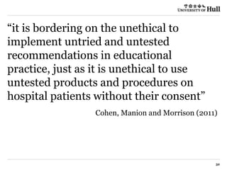“it is bordering on the unethical to
implement untried and untested
recommendations in educational
practice, just as it is unethical to use
untested products and procedures on
hospital patients without their consent”
Cohen, Manion and Morrison (2011)
32
 