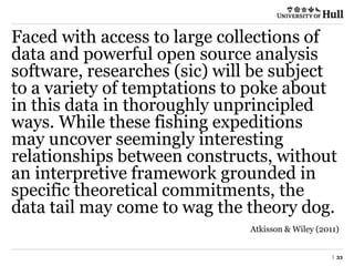 | 33
Faced with access to large collections of
data and powerful open source analysis
software, researches (sic) will be subject
to a variety of temptations to poke about
in this data in thoroughly unprincipled
ways. While these fishing expeditions
may uncover seemingly interesting
relationships between constructs, without
an interpretive framework grounded in
specific theoretical commitments, the
data tail may come to wag the theory dog.
Atkisson & Wiley (2011)
 