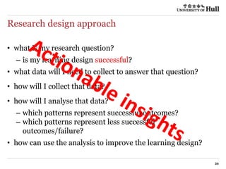 Research design approach
34
• what is my research question?
– is my learning design successful?
• what data will I need to collect to answer that question?
• how will I collect that data?
• how will I analyse that data?
– which patterns represent successful outcomes?
– which patterns represent less successful
outcomes/failure?
• how can use the analysis to improve the learning design?
 