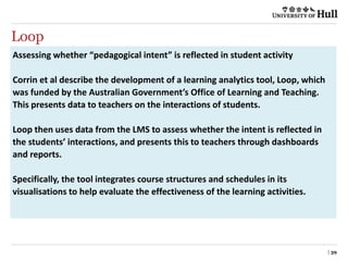 Loop
| 39
Assessing whether “pedagogical intent” is reflected in student activity
Corrin et al describe the development of a learning analytics tool, Loop, which
was funded by the Australian Government’s Office of Learning and Teaching.
This presents data to teachers on the interactions of students.
Loop then uses data from the LMS to assess whether the intent is reflected in
the students’ interactions, and presents this to teachers through dashboards
and reports.
Specifically, the tool integrates course structures and schedules in its
visualisations to help evaluate the effectiveness of the learning activities.
 