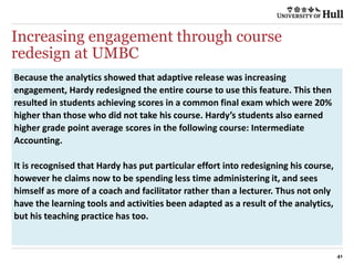 Increasing engagement through course
redesign at UMBC
41
Because the analytics showed that adaptive release was increasing
engagement, Hardy redesigned the entire course to use this feature. This then
resulted in students achieving scores in a common final exam which were 20%
higher than those who did not take his course. Hardy’s students also earned
higher grade point average scores in the following course: Intermediate
Accounting.
It is recognised that Hardy has put particular effort into redesigning his course,
however he claims now to be spending less time administering it, and sees
himself as more of a coach and facilitator rather than a lecturer. Thus not only
have the learning tools and activities been adapted as a result of the analytics,
but his teaching practice has too.
 