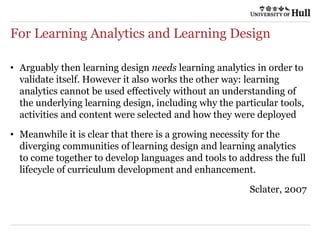 For Learning Analytics and Learning Design
• Arguably then learning design needs learning analytics in order to
validate itself. However it also works the other way: learning
analytics cannot be used effectively without an understanding of
the underlying learning design, including why the particular tools,
activities and content were selected and how they were deployed
• Meanwhile it is clear that there is a growing necessity for the
diverging communities of learning design and learning analytics
to come together to develop languages and tools to address the full
lifecycle of curriculum development and enhancement.
Sclater, 2007
 
