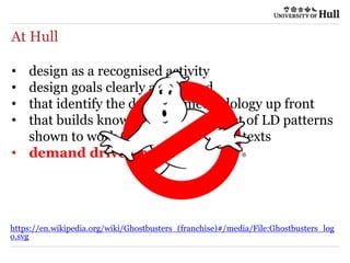 At Hull
• design as a recognised activity
• design goals clearly articulated
• that identify the data and methodology up front
• that builds knowledge through a set of LD patterns
shown to work (or not) in given contexts
• demand driven by TEF?
https://en.wikipedia.org/wiki/Ghostbusters_(franchise)#/media/File:Ghostbusters_log
o.svg
 