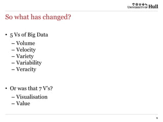 So what has changed?
9
• 5 Vs of Big Data
– Volume
– Velocity
– Variety
– Variability
– Veracity
• Or was that 7 V’s?
– Visualisation
– Value
 
