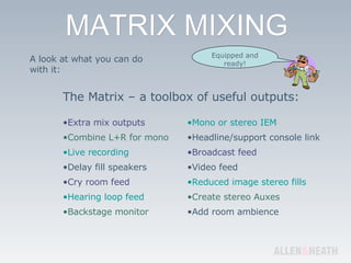 A look at what you can do with it: The Matrix – a toolbox of useful outputs: Extra mix outputs Combine L+R for mono Live recording Delay fill speakers Cry room feed Hearing loop feed Backstage monitor Mono or stereo IEM Headline/support console link Broadcast feed Video feed Reduced image stereo fills Create stereo Auxes Add room ambience Equipped and ready! 