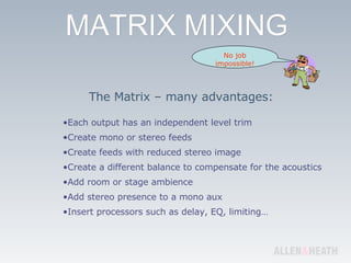 The Matrix – many advantages: Each output has an independent level trim Create mono or stereo feeds Create feeds with reduced stereo image Create a different balance to compensate for the acoustics Add room or stage ambience Add stereo presence to a mono aux Insert processors such as delay, EQ, limiting… No job impossible! 