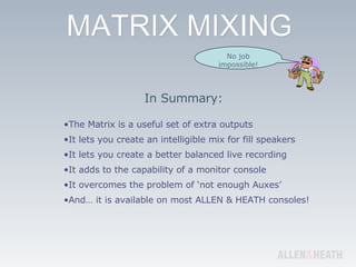 In Summary: The Matrix is a useful set of extra outputs It lets you create an intelligible mix for fill speakers It lets you create a better balanced live recording It adds to the capability of a monitor console It overcomes the problem of ‘not enough Auxes’ And… it is available on most ALLEN & HEATH consoles! No job impossible! 