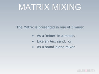 The Matrix is presented in one of 3 ways: As a ‘mixer’ in a mixer, Like an Aux send,  or As a stand-alone mixer 