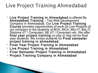 






Live Project Training in Ahmedabad is offered By
Ahmedabad Training – Top Web Development
Company in Ahmedabad. Our Live Project Training
Course provides opportunities of work on Live Projects of
our company to the students of BCA, MCA, Msc.IT, Bsc.IT,
Diploma (IT / Computer), BE (IT / Computer) etc. We offer
final year project training on php or Asp.net for final
year students. We invites students for Final semester
project training in ahmedabad . 
Final Year Project Training in Ahmedabad
Live Project Training in Ahmedabad
Final Semester Project Training in Ahmedabad
Project Training Company in Ahmedabad

 