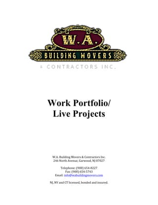 Work Portfolio/
Live Projects
	
	
	
	
	
	
	
	
	
	
W.A.	Building	Movers	&	Contractors	Inc.	
246	North	Avenue,	Garwood,	NJ	07027	
	
Telephone:	(908)	654-8227	
Fax:	(908)	654-5743	
Email:	info@wabuildingmovers.com	
	
NJ,	NY	and	CT	licensed,	bonded	and	insured.	
 