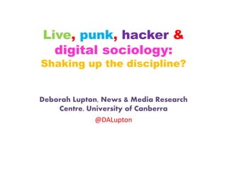 Live, punk, hacker & 
digital sociology: 
Shaking up the discipline? 
Deborah Lupton, News & Media Research 
Centre, University of Canberra 
@DALupton 
 