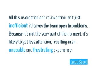 All this re-creation and re-invention isn't just
inefficient, it leaves the team open to problems.
Because it's not the sexy part of their project, it's
likely to get less attention, resulting in an
unusable and frustrating experience.

                                         Jared Spool
 