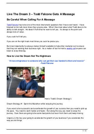 Live The Dream 3 – Todd Falcone Gets A Massage
Be Careful When Calling For A Massage
Todd Falcone has to be one of the most charismatic speakers that I have ever heard. I have
listened to him talk more times than anyone else. What I like most about what Todd does is his
ability to talk straight. He doesn’t fluff what he want to tell you. Its always to the point and
always tons of value.

If you suck he’ll tell you.

If you are on the right track most times you suck he praise you.

But most importantly he always makes himself available to help other marketer out to ensure
that they are working their business right. As a matter of fact he hold a weekly call anyone can
listen to every Monday.

How to Live the Dream Not The Nightmare

  “A true entrepreneur is someone who can get their ass handed to them and recover”
                                   ~Todd Falcone




                                              Here’s Todd’s Dream Strategy’s

Dream Strategy #1 Sprint the Marathon while enjoying the journey.

If you want to be successful and accellerate the growth of you success then you need to pick up
the pace. You need to work harder and faster. But along the way you need to enjoy the
journey. Sure there are going to be some bad points but learn from them and keep moving.

Urgency is the key your going to accelerate the growth of you business if you accelerate the
way you do things.




                                                                                           1/3
 