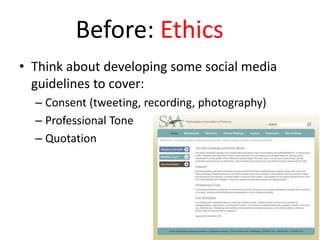 Before: Ethics
• Think about developing some social media
guidelines to cover:
– Consent (tweeting, recording, photography)
– Professional Tone
– Quotation
 