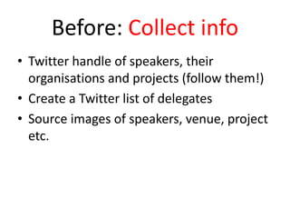 Before: Collect info
• Twitter handle of speakers, their
organisations and projects (follow them!)
• Create a Twitter list of delegates
• Source images of speakers, venue, project
etc.
 