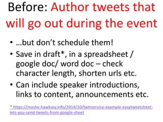 Before: Author tweets that
will go out during the event
• …but don’t schedule them!
• Save in draft*, in a spreadsheet /
google doc/ word doc – check
character length, shorten urls etc.
• Can include speaker introductions,
links to content, announcements etc.
* https://mashe.hawksey.info/2014/10/twtrservice-example-easytweetsheet-
lets-you-send-tweets-from-google-sheet
 