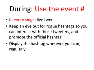 During: Use the event #
• In every single live tweet
• Keep an eye out for rogue hashtags so you
can interact with those tweeters, and
promote the official hashtag
• Display the hashtag wherever you can,
regularly
 