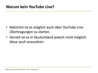 Corporate Learning & Change GmbH – www.clc-learning.de
Warum kein YouTube Live?
• Natürlich ist es möglich auch über YouTube Live-
Übertragungen zu starten.
• Derzeit ist es in Deutschland jedoch nicht möglich
diese auch anzusehen.
 