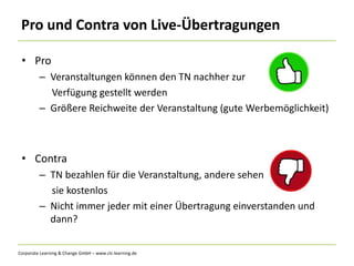 Corporate Learning & Change GmbH – www.clc-learning.de
Pro und Contra von Live-Übertragungen
• Pro
– Veranstaltungen können den TN nachher zur
Verfügung gestellt werden
– Größere Reichweite der Veranstaltung (gute Werbemöglichkeit)
• Contra
– TN bezahlen für die Veranstaltung, andere sehen
sie kostenlos
– Nicht immer jeder mit einer Übertragung einverstanden und
dann?
 