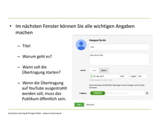 Corporate Learning & Change GmbH – www.clc-learning.de
• Im nächsten Fenster können Sie alle wichtigen Angaben
machen
– Titel
– Worum geht es?
– Wann soll die
Übertragung starten?
– Wenn die Übertragung
auf YouTube ausgestrahlt
werden soll, muss das
Publikum öffentlich sein.
 