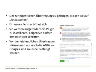 Corporate Learning & Change GmbH – www.clc-learning.de
• Um zur eigentlichen Übertragung zu gelangen, klicken Sie auf
„Jetzt starten“
• Ein neues Fenster öffnet sich
• Sie werden aufgefordert ein Plugin
zu installieren. Folgen Sie einfach
den nächsten Schritten.
• Vor der letztendlichen Übertragung
müssen nun nur noch die AGBs von
Google+ und YouTube bestätigt
werden.
 