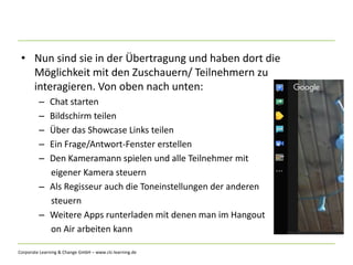 Corporate Learning & Change GmbH – www.clc-learning.de
• Nun sind sie in der Übertragung und haben dort die
Möglichkeit mit den Zuschauern/ Teilnehmern zu
interagieren. Von oben nach unten:
– Chat starten
– Bildschirm teilen
– Über das Showcase Links teilen
– Ein Frage/Antwort-Fenster erstellen
– Den Kameramann spielen und alle Teilnehmer mit
eigener Kamera steuern
– Als Regisseur auch die Toneinstellungen der anderen
steuern
– Weitere Apps runterladen mit denen man im Hangout
on Air arbeiten kann
 