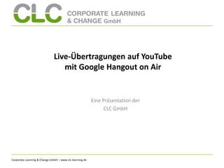 Corporate Learning & Change GmbH – www.clc-learning.de
Live-Übertragungen auf YouTube
mit Google Hangout on Air
Eine Präsentation der
CLC GmbH
 