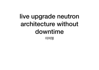 live upgrade neutron
architecture without
downtime
이어형
 