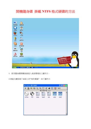 開機隨身碟 掛載 NTFS 格式硬碟的方法




1. 使用隨身碟開機後會進入桌面環境如上圖所示。


2.滑鼠左鍵按兩下桌面上的”我的電腦”。如下圖所示