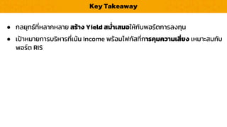 Key Takeaway
● กลยุทธ์ที่หลำกหลำย สร้ำง Yield สม่ำเสมอให้กับพอร์ตกำรลงทุน
● เป้ำหมำยกำรบริหำรที่เน้น Income พร้อมโฟกัสที่กำรคุมควำมเสี่ยง เหมำะสมกับ
พอร์ต RIS
 
