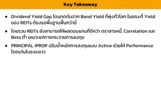 Key Takeaway
● Dividend Yield Gap โดนกดดันจำก Bond Yield ที่พุ่งทั่วโลก ในขณะที่ Yield
ของ REITs ต้องรอพื้นฐำนฟื้ นกว่ำนี้
● โดยรวม REITs ยังสำมำรถให้ผลตอบแทนที่ดีกว่ำ ตรำสำรหนี้, Correlation และ
Beta ต่ำ เหมำะแก่กำรกระจำยกำรลงทุน
● PRINCIPAL iPROP ปรับน้ำหนักกำรลงทุนแบบ Active ช่วยให้ Performance
โดดเด่นในระยะยำว
 