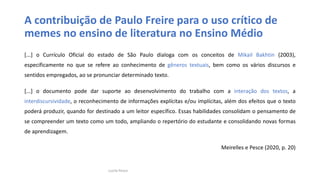 A contribuição de Paulo Freire para o uso crítico de
memes no ensino de literatura no Ensino Médio
[...] o Currículo Oficial do estado de São Paulo dialoga com os conceitos de Mikail Bakhtin (2003),
especificamente no que se refere ao conhecimento de gêneros textuais, bem como os vários discursos e
sentidos empregados, ao se pronunciar determinado texto.
[...] o documento pode dar suporte ao desenvolvimento do trabalho com a interação dos textos, a
interdiscursividade, o reconhecimento de informações explícitas e/ou implícitas, além dos efeitos que o texto
poderá produzir, quando for destinado a um leitor específico. Essas habilidades consolidam o pensamento de
se compreender um texto como um todo, ampliando o repertório do estudante e consolidando novas formas
de aprendizagem.
Meirelles e Pesce (2020, p. 20)
Lucila Pesce
 