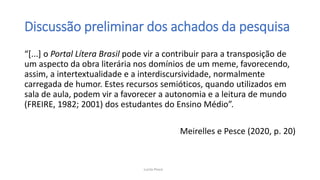 Discussão preliminar dos achados da pesquisa
“[...] o Portal Lítera Brasil pode vir a contribuir para a transposição de
um aspecto da obra literária nos domínios de um meme, favorecendo,
assim, a intertextualidade e a interdiscursividade, normalmente
carregada de humor. Estes recursos semióticos, quando utilizados em
sala de aula, podem vir a favorecer a autonomia e a leitura de mundo
(FREIRE, 1982; 2001) dos estudantes do Ensino Médio”.
Meirelles e Pesce (2020, p. 20)
Lucila Pesce
 
