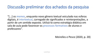 Discussão preliminar dos achados da pesquisa
“[...] os memes, enquanto novo gênero textual veiculado nas esferas
digitais, é intertextual, carregado de significados e reinterpretações, a
partir de um sentido exposto. Utilizá-lo como estratégia didática em
sala de aula pode favorecer os processos formativos de alunos e
professores”.
Meirelles e Pesce (2020, p. 20)
Lucila Pesce
 